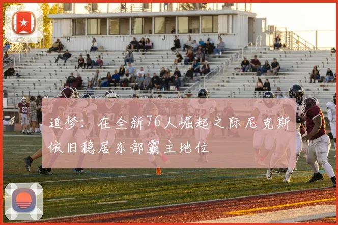 追梦：在全新76人崛起之际尼克斯依旧稳居东部霸主地位