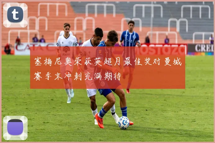 塞梅尼奥荣获英超月最佳奖对曼城赛季末冲刺充满期待