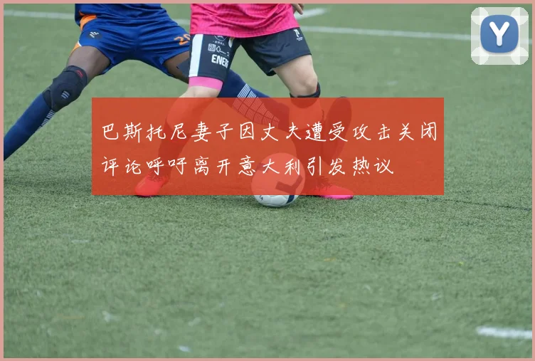 巴斯托尼妻子因丈夫遭受攻击关闭评论呼吁离开意大利引发热议