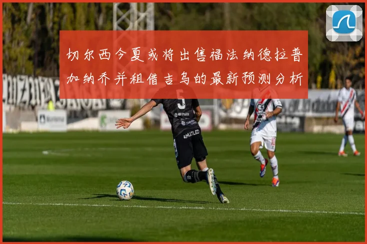 切尔西今夏或将出售福法纳德拉普加纳乔并租借吉乌的最新预测分析