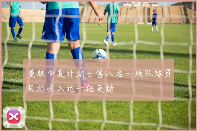 曼联今夏计划出售八名一线队球员目标收入达一亿英镑