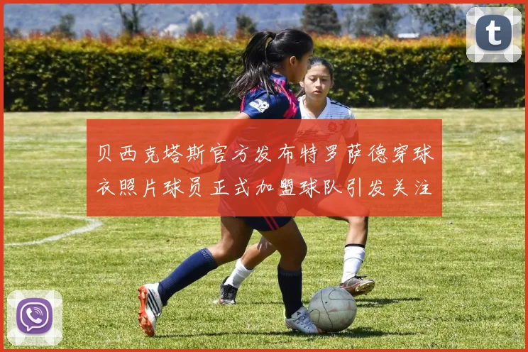 贝西克塔斯官方发布特罗萨德穿球衣照片球员正式加盟球队引发关注