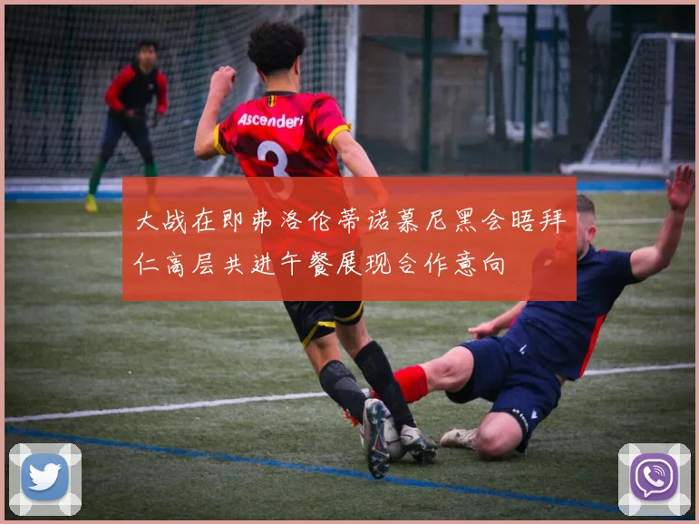 大战在即弗洛伦蒂诺慕尼黑会晤拜仁高层共进午餐展现合作意向