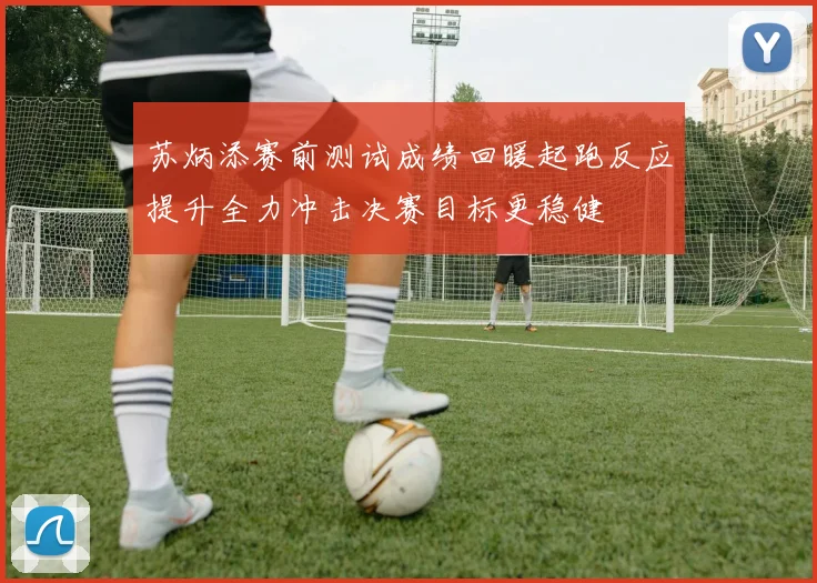 苏炳添赛前测试成绩回暖起跑反应提升全力冲击决赛目标更稳健