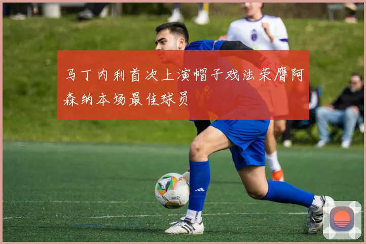 马丁内利首次上演帽子戏法荣膺阿森纳本场最佳球员