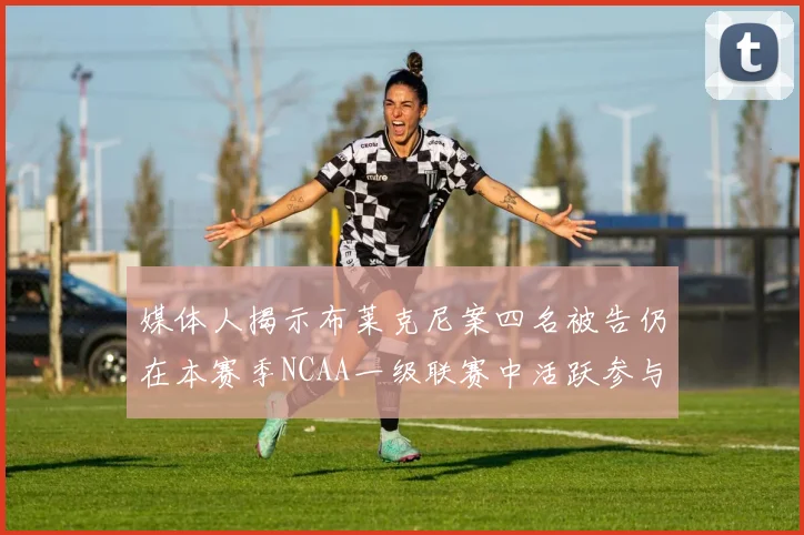 媒体人揭示布莱克尼案四名被告仍在本赛季NCAA一级联赛中活跃参与