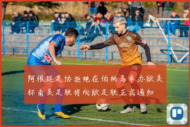阿根廷足协拒绝在伯纳乌举办欧美杯南美足联将向欧足联正式通知