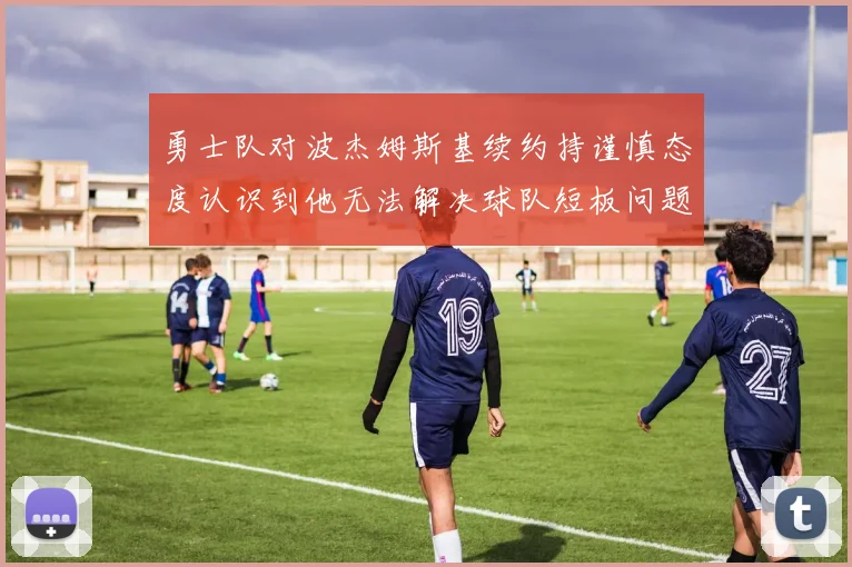 勇士队对波杰姆斯基续约持谨慎态度认识到他无法解决球队短板问题