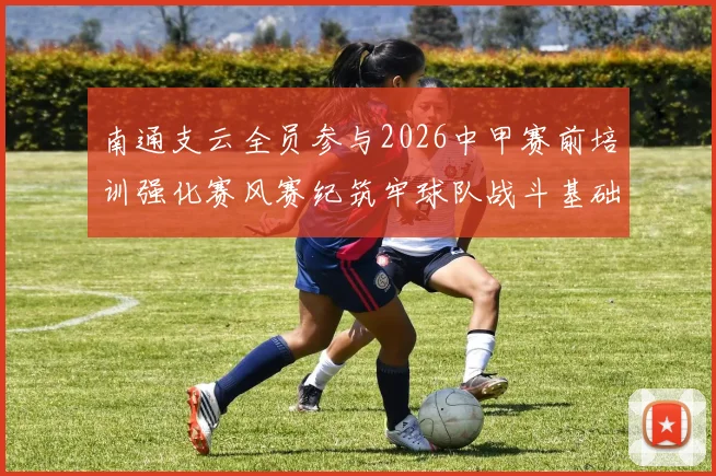 南通支云全员参与2026中甲赛前培训强化赛风赛纪筑牢球队战斗基础