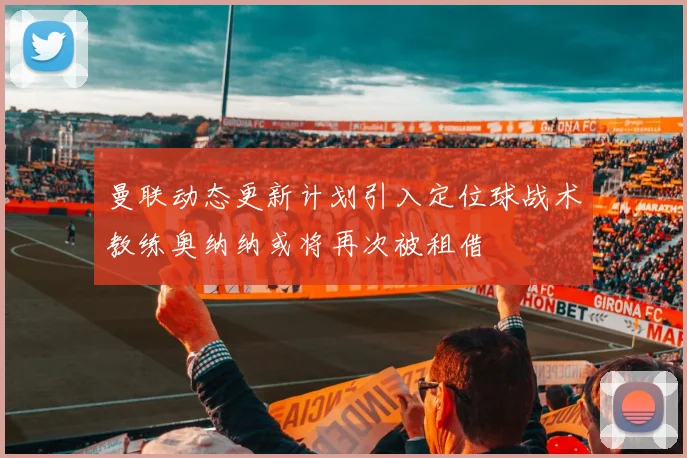 曼联动态更新计划引入定位球战术教练奥纳纳或将再次被租借