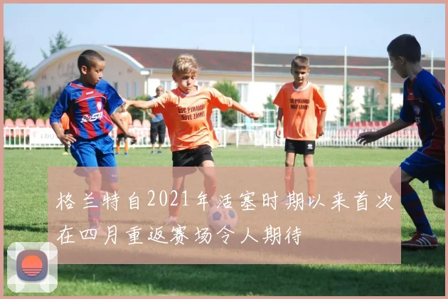格兰特自2021年活塞时期以来首次在四月重返赛场令人期待