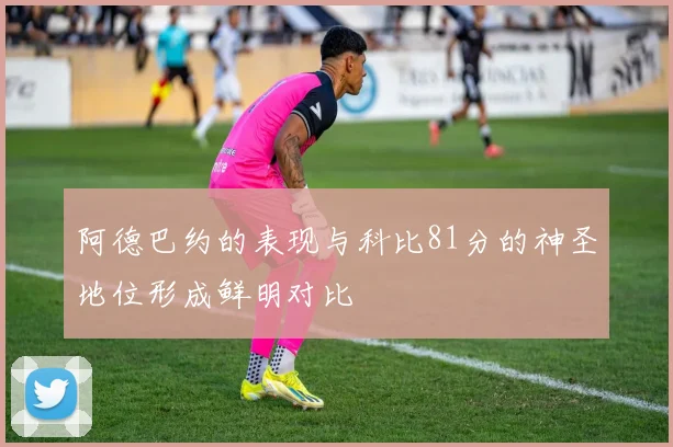 阿德巴约的表现与科比81分的神圣地位形成鲜明对比