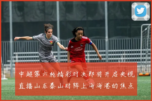 中超第六轮精彩对决即将开启央视直播山东泰山对阵上海海港的焦点战