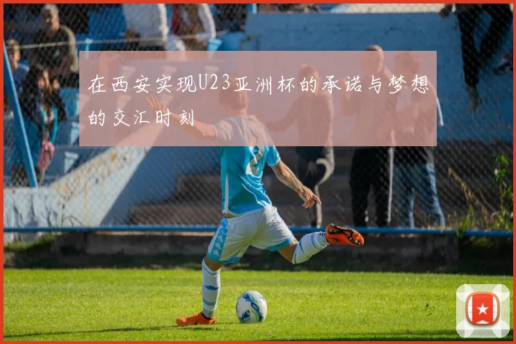 在西安实现U23亚洲杯的承诺与梦想的交汇时刻