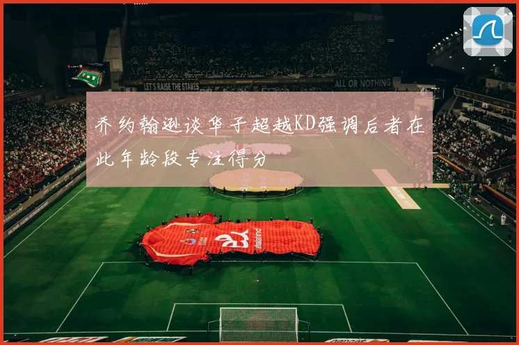 乔约翰逊谈华子超越KD强调后者在此年龄段专注得分