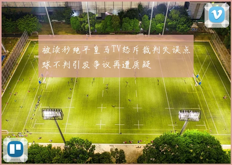 被读秒绝平皇马TV怒斥裁判失误点球不判引发争议再遭质疑
