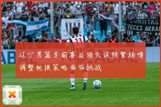辽宁男篮季前赛后场失误频繁杨鸣调整轮换策略面临挑战