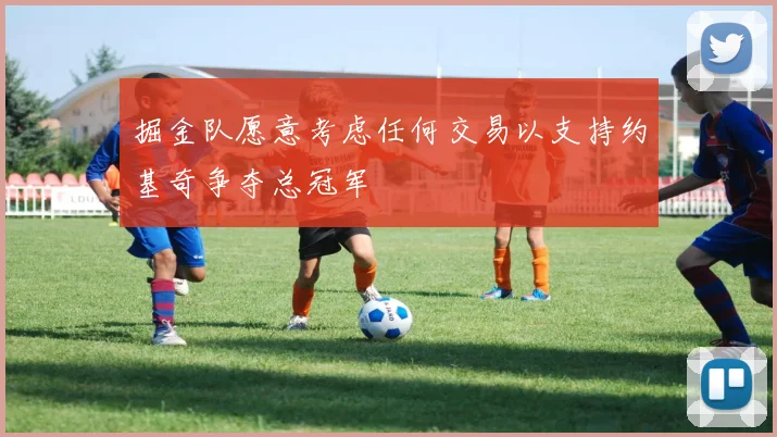 掘金队愿意考虑任何交易以支持约基奇争夺总冠军